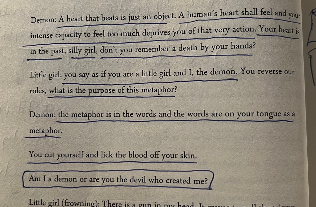 An Excerpt from the book, “The Unraveling: Demons and Angels of Ambition.” The dialogue is- Demon: A heart that beats is just an object. A human’s heart shall feel and your intense capacity to feel too much deprives you of that very action. Your heart is in the past, silly girl, don’t you remember a death by your hands?  Little girl: you say as if you are a little girl and I, the demon. You reverse our roles, what is the purpose of this metaphor?  Demon: the metaphor is in the words and the word
