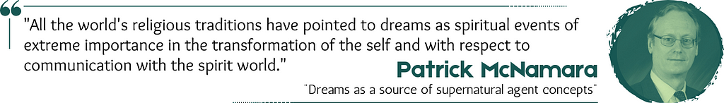 Quote: “All the world’s religious traditions have pointed to dreams as spiritual events of extreme importance in the transformation of the self and with respect to communication with the spirit world.” — Patrick McNamara, “Dreams as a source of supernatural agent concepts”