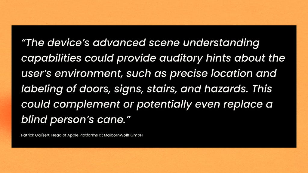 The device’s advanced scene understanding capabilities could provide auditory hints about the user’s environment, such as precise location and labeling of doors, signs, stairs, and hazards. This could complement or potentially even replace a blind person’s cane.