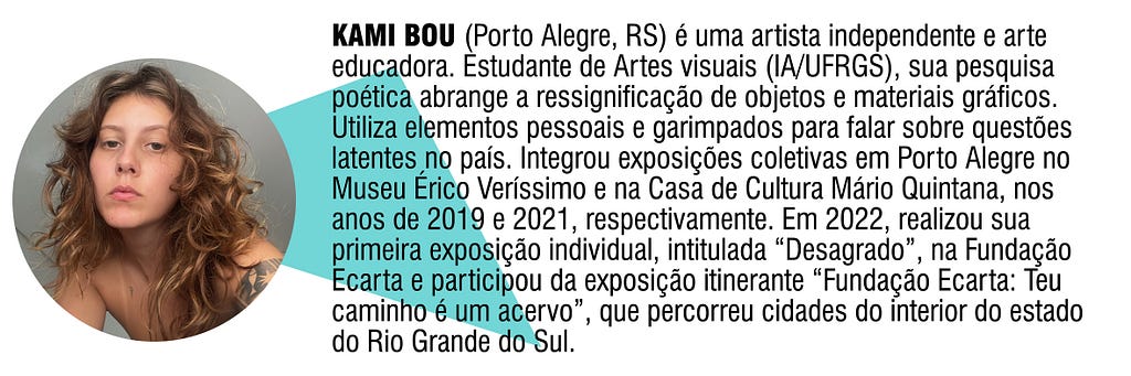 KAMI BOU (Porto Alegre, RS) é uma artista independente e arte educadora. Estudante de Artes visuais (IA/UFRGS), sua pesquisa poética abrange a ressignificação de objetos e materiais gráficos. Utiliza elementos pessoais e garimpados para falar sobre questões latentes no país. Integrou exposições coletivas no Museu Érico Veríssimo e na Casa de Cultura Mário Quintana, em 2019 e 2021, respectivamente. Em 2022, realizou sua 1ª exposição individual, intitulada “Desagrado” na Fundação Ecarta.