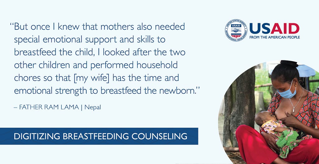 “But once I knew that mothers also needed special emotional support and skills to breastfeed the child, I looked after the two other children and performed household chores so that [my wife] has the time and emotional strength to breastfeed the newborn.” Quote from Father Ram Lama in Nepal.