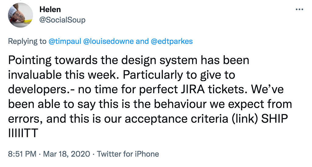 A tweet by @SocialSoup from March 2020 that says: “Pointing towards the design system has been invaluable this week. Particularly to give to developers. No time for perfect JIRA tickets. We’ve been able to say this is the behaviour we expect from errors, and this is our acceptance criteria (link). Ship it.