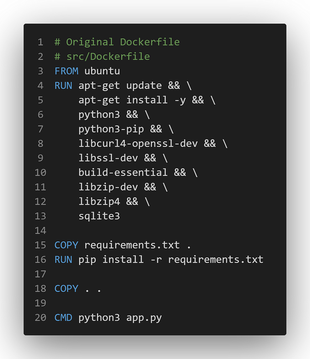 # Original Dockerfile # src/Dockerfile FROM ubuntu RUN apt-get update && \ apt-get install -y && \ python3 && \ python3-pip && \ libcurl4-openssl-dev && \ libssl-dev && \ build-essential && \ libzip-dev && \ libzip4 && \ sqlite3 COPY requirements.txt . RUN pip install -r requirements.txt COPY . . CMD python3 app.py