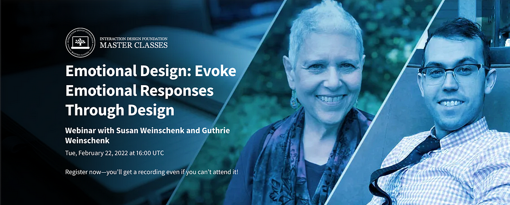 Emotional Design: Evoke Emotional Responses Through Design. Webinar with Susan Weinschenk and Guthrie Weinschenk. Tue, February 22, 2022 at 16:00 UTC. Register now — you’ll get a recording even if you can’t attend it!