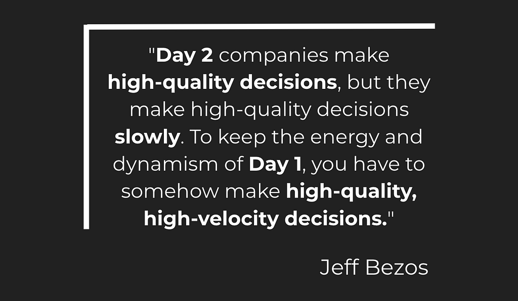 “Day 2 companies make high-quality decisions, but they make high-quality decisions slowly. To keep the energy and dynamism of Day 1, you have to somehow make high-quality, high-velocity decisions.”