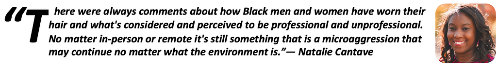 “There were always comments about how Black men and women have worn their hair and what’s considered and perceived to be professional and unprofessional. No matter in-person or remote it’s still something that is a microaggression that may continue no matter what the environment is.” — Natalie Cantave