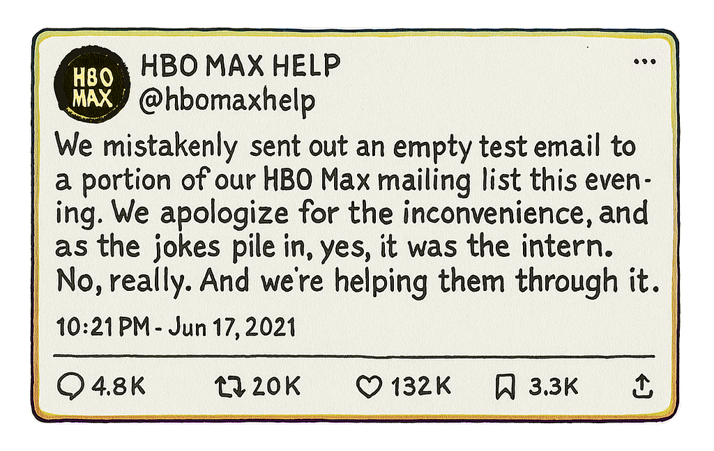 We mistakenly stend out an empty test email to a portion of our HBO Max mailing list this evening. We apologize for the inconvenience, and as the jokes pile in, yes, it was the intern. No, really. And we’re helping him through it. — @ hbomaxhelp