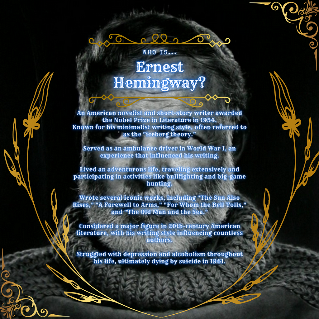 An American novelist and short-story writer awarded the Nobel Prize in Literature in 1954.
 Known for his minimalist writing style, often referred to as the “iceberg theory.”
 Served as an ambulance driver in World War I, an experience that influenced his writing.
 Lived an adventurous life, traveling extensively and participating in activities like bullfighting and big-game hunting.
 Wrote several iconic works, including “The Sun Also Rises,” “A Farewell to Arms,” “For Whom the Bell Tolls,” and