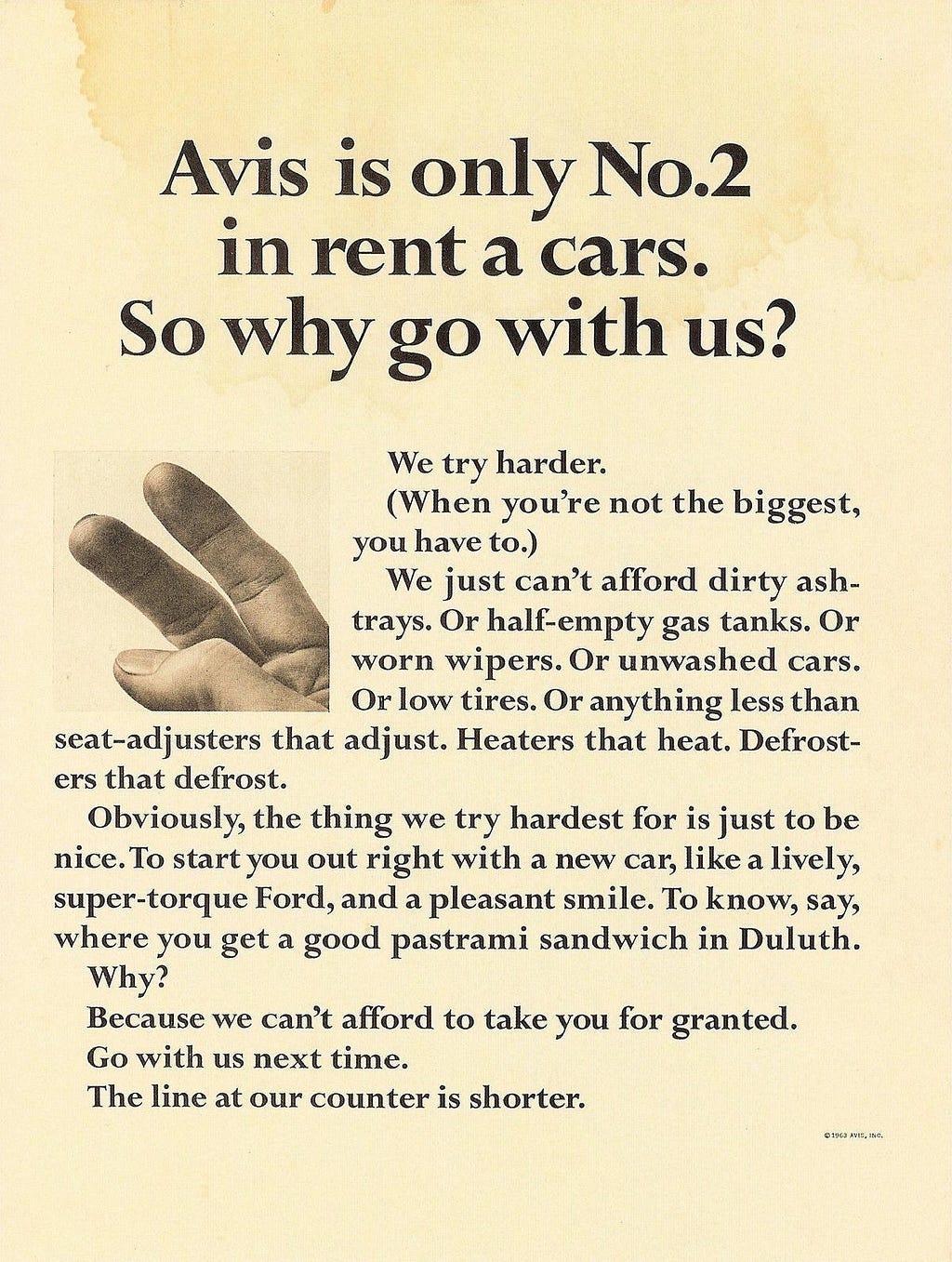 An advertisement from Avis in 1963: Avis is only №2 in rent a cars. So why go with us? We try harder. (When you’re not the biggest, you have to.) We just can’t afford dirty ashtrays. Or half-empty gas tanks. Or worn wipers. Or unwashed cars. Or low tires. Or anything less than seat-adjusters that adjust. Heaters that heat. Defrosters that defrost. Obviously, the thing we try hardest for is just to be nice…