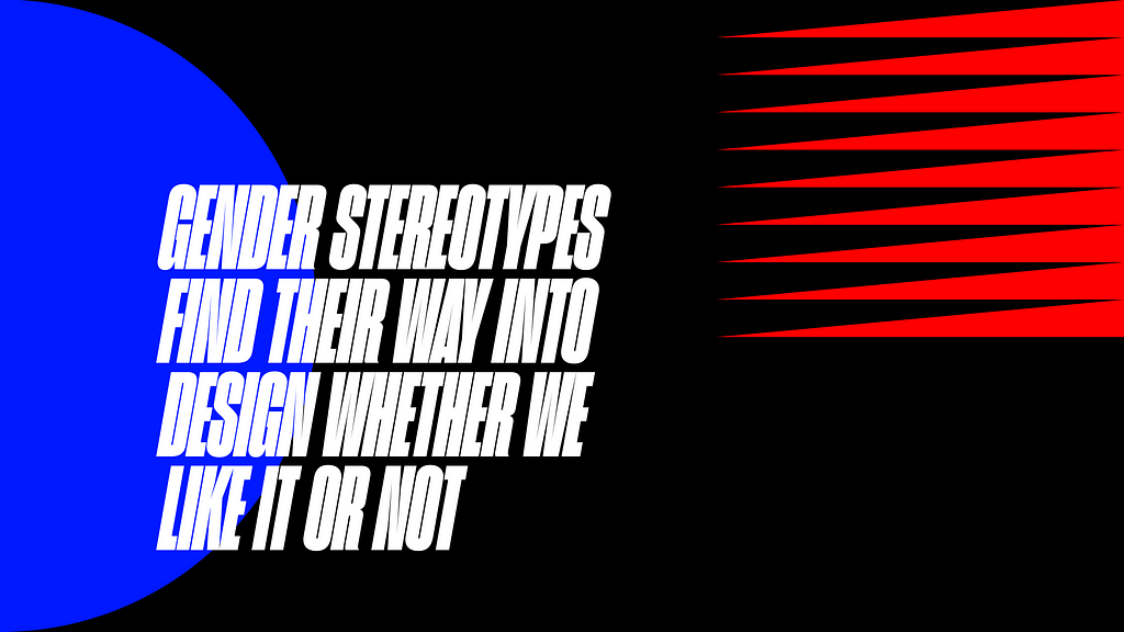 A bold, geometric, black-background design. There is a dominant block of text in bright white text stating, “GENDER STEREOTYPES FIND THEIR WAY INTO DESIGN WHETHER WE LIKE IT OR NOT,” in all caps. Layered behind the text block is a bright blue half circle, bleeding off the edge of the image. Opposing the text is a series of bright red triangles repeated (almost teeth like), jutting out from the right edge of the image, pointing at the text.