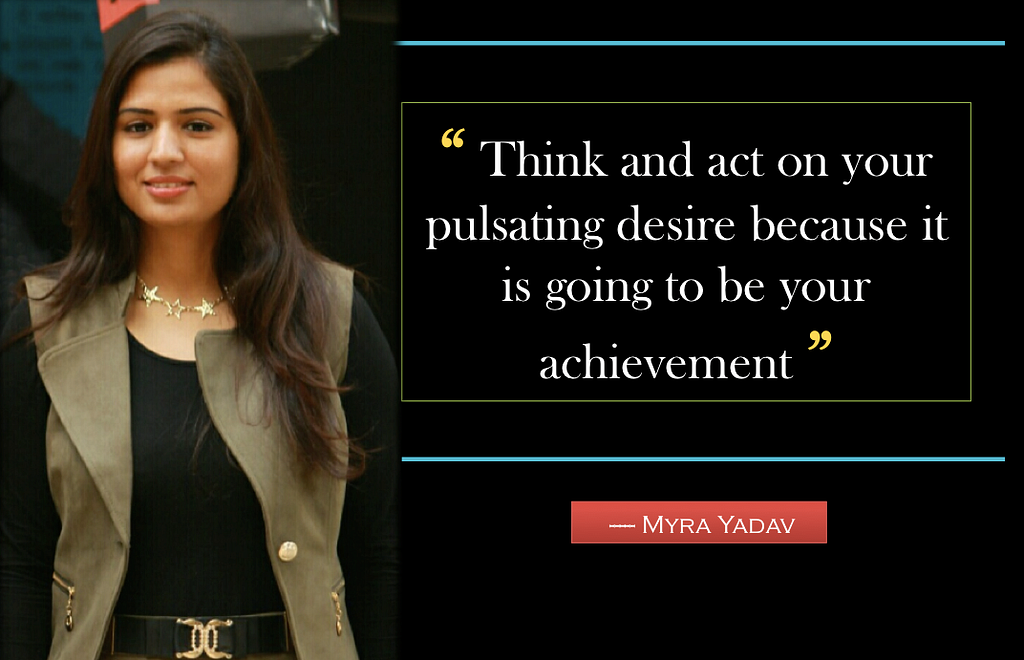 “ Think and act on your pulsating desire because it is going to be your achievement”- Myra Yadav