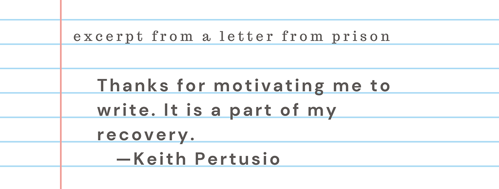 Excerpt from a letter from prison: ““Thanks for motivating me to write. It is a part of my recovery.” Keith Pertusio