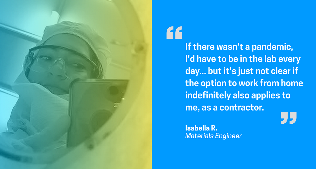 Right: Selfie of woman with full PPE on. Left: Quote “If there wasn’t a pandemic, I’d have to be in the lab every day… but it’s just not clear if the option to work from home indefinitely also applies to me, as a contractor.” — Isabella R., Materials Engineer