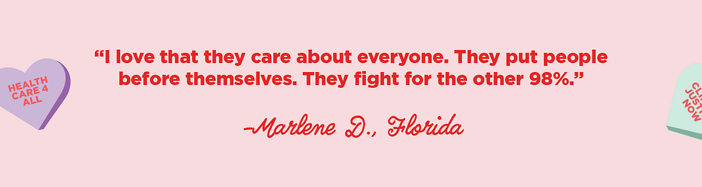 “I love that they care about everyone. They put people before themselves. They fight for the other 98%.” -Marlene D., FL