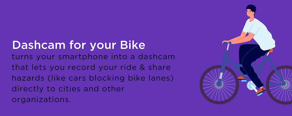 Dashcam for your Bike turns your smartphone into a dashcam that lets you record your ride & share hazards (like cars blocking bike lanes) directly to cities and other organizations.