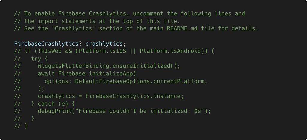 Disabled Crashlytics code in main.dart file // To enable Firebase Crashlytics, uncomment the following lines and // the import statements at the top of this file. // See the ‘Crashlytics’ section of the main README.md file for details. FirebaseCrashlytics? crashlytics; // if (!kIsWeb && (Platform.isIOS || Platform.isAndroid)) { // try …