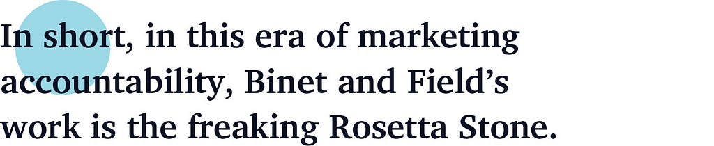 In short, in this era of marketing accountability, Binet and Field’s work is the freaking Rosetta Stone.