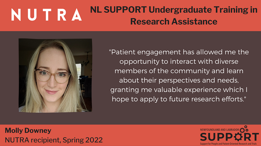 An headshot of the author, Molly Downey; text says NUTRA (NL SUPPORT Undergraduate Training in Research Assistance), Molly Downey, NUTRA recipient, Spring 2022. Quote from Molly: “Patient engagement has allowed me the opportunity to interact with diverse members of the community and learn about their perspectives and needs, granting me valuable experience which I hope to apply to future research efforts.”