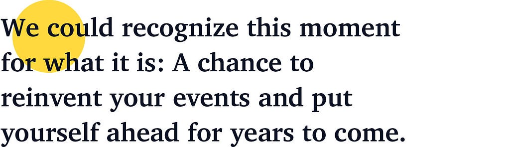 We could recognize this moment for what it is: A chance to reinvent your events and put yourself ahead for years to come.