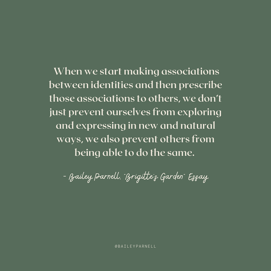 When we start making associations between identities and then prescribe those associations to others, we don’t just prevent ourselves from exploring and expressing in new and natural ways, we also prevent others from being able to do the same.