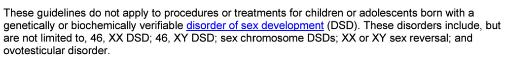 Text: “These guidelines do not apply to procedures or treatments for children or adolescents born with a genetically or biochemically verifiable disorder of sex development (DSD). These disorders include, but are not limited to, 46, XX DSD; 46, XY DSD; sex chromosome DSDs; XX or XY sex reversal; and ovotesticular disorder.”