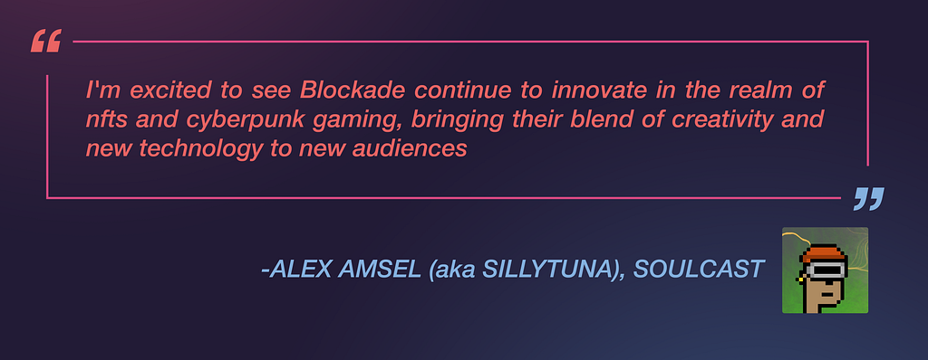 Alex Amsel, aka Sillytuna, of Soulcast, said: ”I’m excited to see Blockade continue to innovate in the realm of nfts and cyberpunk gaming, bringing their blend of creativity and new technology to new audiences.”