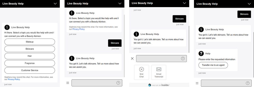 Interaction with Sephora’s chatbot. Screen 1: Chatbot: “Hi there. Select a topic you would like help with and I can connect you with a Beauty Advisor.” Options: Makeup, Skincare, Hair, Fragrance, Customer Service. Screen 2: Skincare selected. Chatbot: “You got it. Let’s talk skincare. Tell us more about how we can assist you.” Here, the user can click on “End Chat” or “Email Transcript” through a hamburger menu. Clicking on the ? sign gives the option of being transferred to a live agent.
