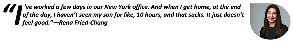 “I’ve worked a few days in our New York office. And when I get home, at the end of the day, I haven’t seen my son for like, 10 hours, and that sucks. It just doesn’t feel good.”—Rena Fried-Chung