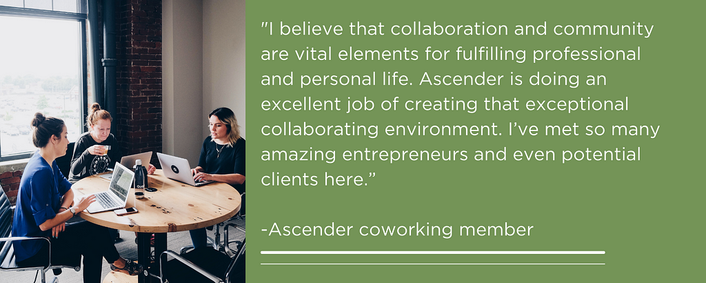 “I believe that collaboration and community are vital elements for fulfilling professional and personal life. Ascender is doing an excellent job of creating that exceptional collaborating environment. I’ve met so many amazing entrepreneurs and even potential clients here.” -Ascender coworking member