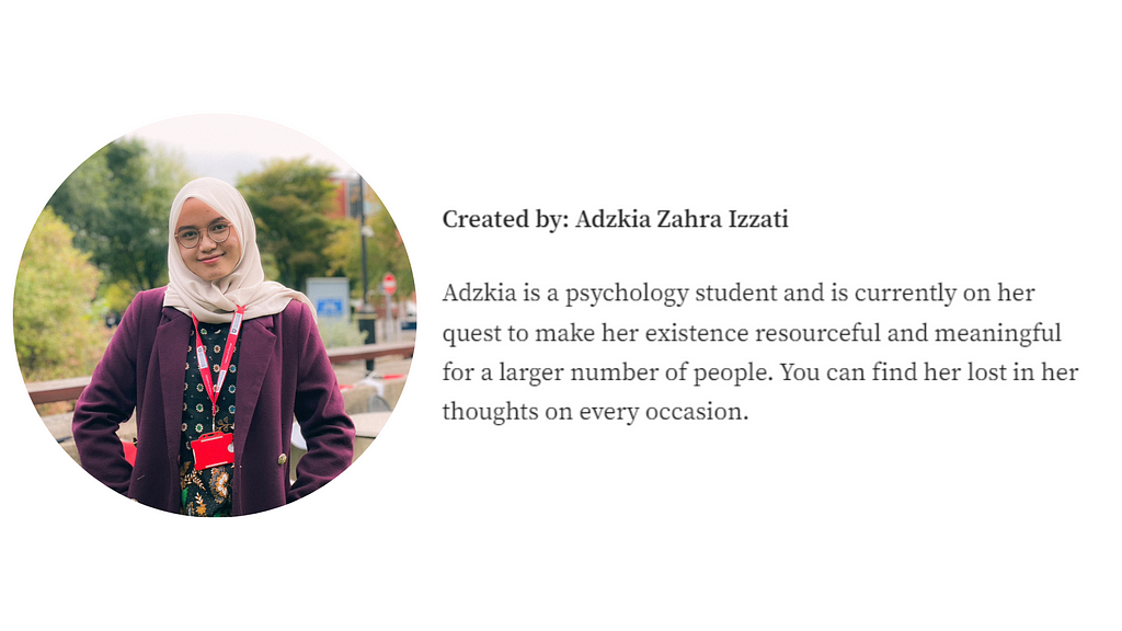 A portrait of Adzkia. This article was created by Adzkia Zahra Izzati. Adzkia is a psychology student and is currently on her quest to make her existence resourceful and meaningful for a larger number of people. You can find her lost in her thoughts on every occasion.