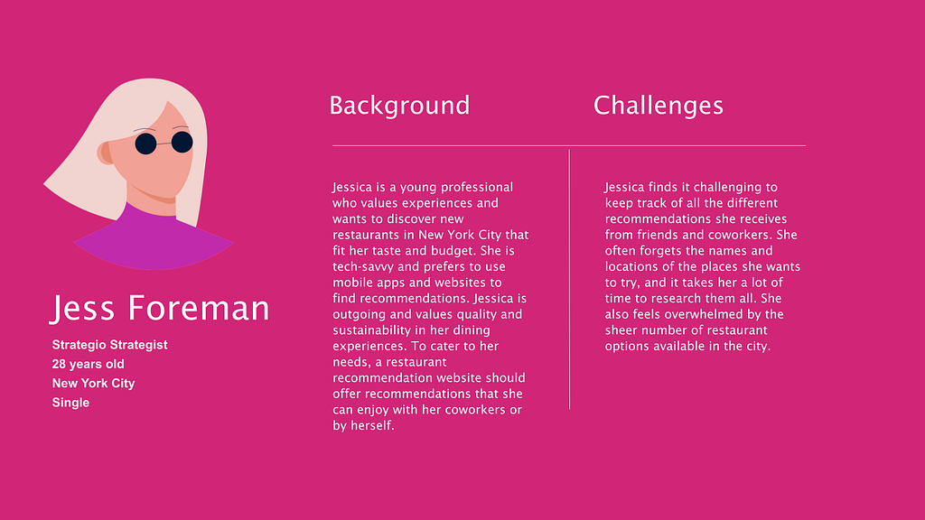 Jessica is a young professional who values experiences and wants to discover new restaurants in New York City that fit her taste and budget. She is tech-savvy and prefers to use mobile apps and websites to find recommendations. Jessica is outgoing and values quality and sustainability in her dining experiences. To cater to her needs, a restaurant recommendation website should offer recommendations that she can enjoy with her coworkers or by herself.