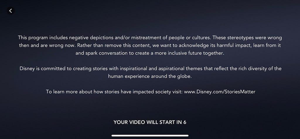 A warning that now shows before some Disney media: This program includes negative depictions and/or mistreatment of people or cultures. These stereotypes were wrong then and are wrong now. Rather than remove this content, we want to acknowledge its harmful impact, learn from it and spark conversation to create a more inclusive future together. Disney is committed to creating stories with inspirational and aspirational themes that reflect the rich diversity of the human experience.