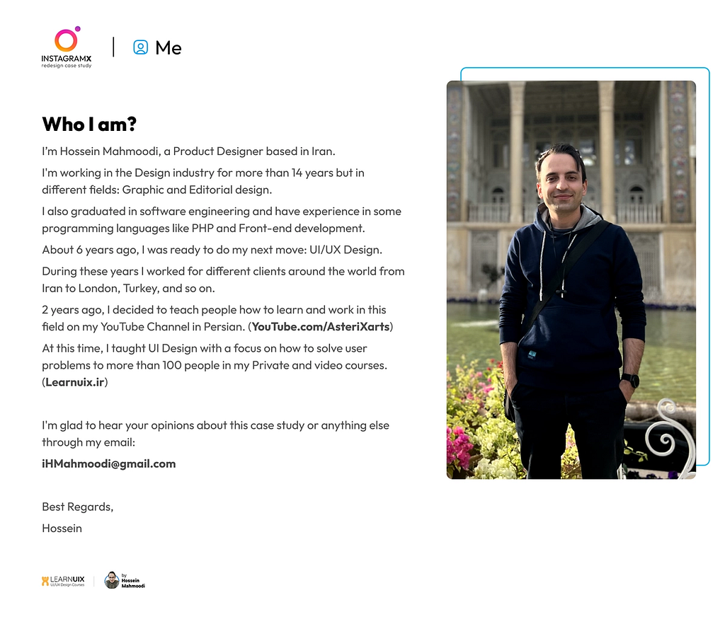 Who I am? I’m Hossein Mahmoodi, a Product Designer based in Iran.
 I’m working in the Design industry for more than 14 years but in different fields: Graphic and Editorial design.
 I also graduated in software engineering and have experience in some programming languages like PHP and Front-end development.
 About 6 years ago, I was ready to do my next move: UI/UX Design.
 During these years I worked for different clients around the world from Iran to London, Turkey, and so on.