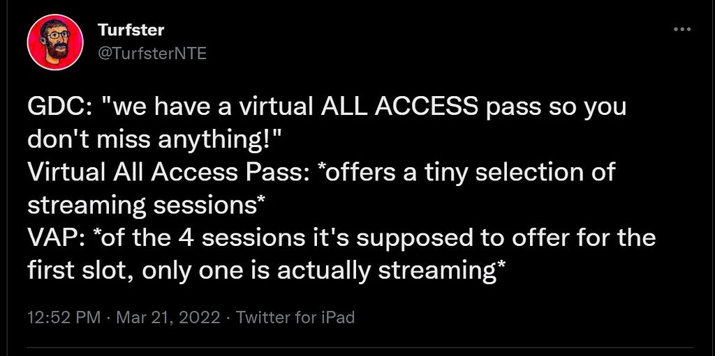 @TurfsterNTE
 GDC: “we have a virtual ALL ACCESS pass so you don’t miss anything!”
 Virtual All Access Pass: *offers a tiny selection of streaming sessions*
 VAP: *of the 4 sessions it’s supposed to offer for the first slot, only one is actually streaming*
 12:52 PM · Mar 21, 2022·Twitter for iPad