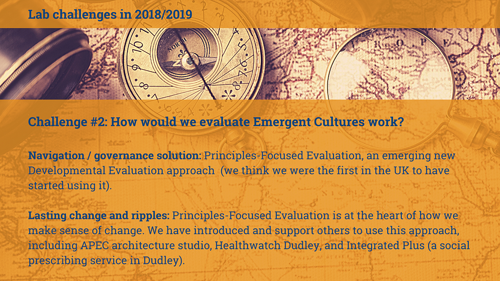 Image of an old fashioned map, compass and magnifying glass with text overlaid: Challenge #2: How would we evaluate Emergent Cultures work Navigation / governance solution: Principles-Focused Evaluation, an emerging new Developmental Evaluation approach (we think we were the first in the UK to have started using it). Lasting change and ripples: Principles-Focused Evaluation is at the heart of how we make sense of change. We have introduced and support others to use this approach…”