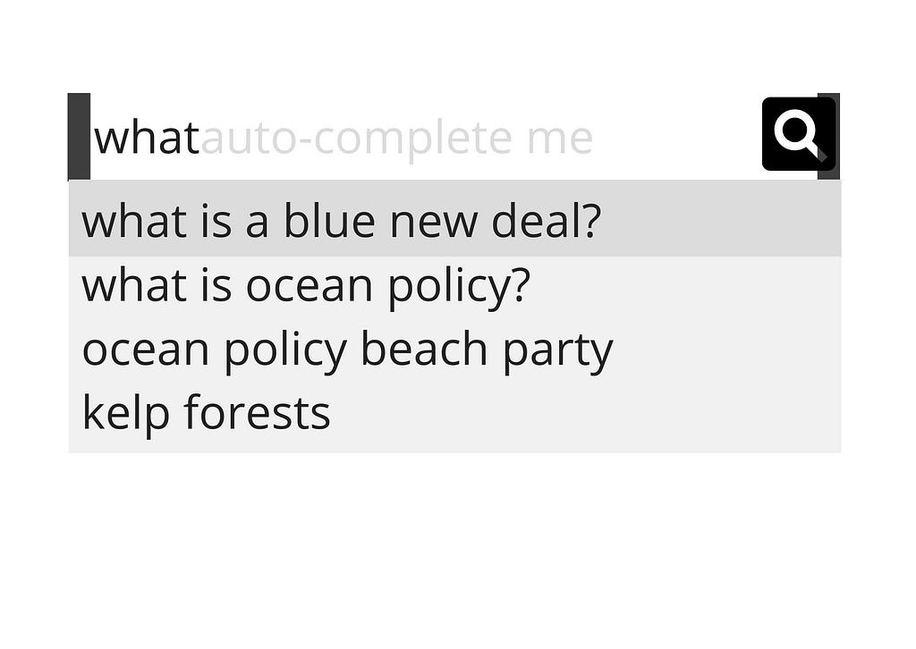 A graphic showing an internet search bar with a symbol of a magnifying glass on the far right. In the search engine is a series of black text on a white background showing different searches; text reads “what — auto-complete me”, and under that “what is a blue new deal”, under that is “what is ocean policy”, next is “ocean policy beach party” and finally ends with “kelp forests”