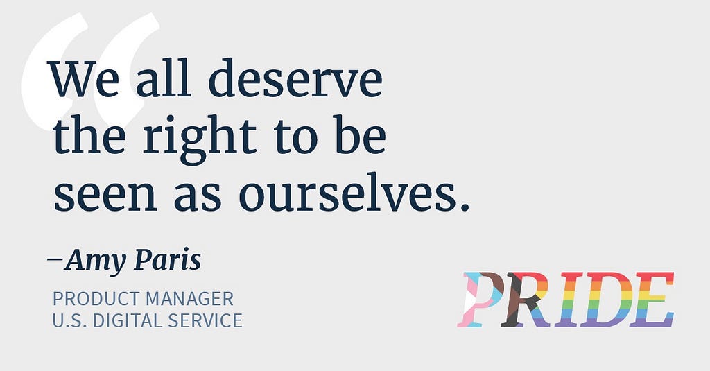 Blue text reads “We all deserve the right to be seen as ourselves. — Amy Paris, product manager, U.S. Digital Service.” In the bottom right corner, PRIDE is written in rainbow letters representing the rainbow pride flag and the transgender flag.