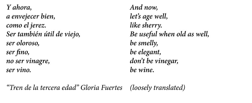 A poem by Gloria Fuertes called “Tren de la tercera edad” in Spanish it says: Y ahora a envejecer bien, como el jerez, ser también útil de viejo, ser oloroso, ser fino, no ser vinagre, ser vino. The loosely translations says: And now, let’s age well, like sherry. Be useful when old as well, be smelly, be elegant, don’t be vinegar, be wine.