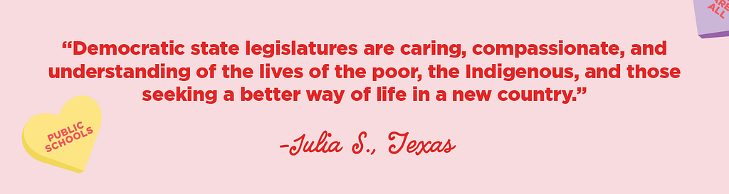 “Democratic state legislatures are caring, compassionate, and understanding of the lives of the poor, the Indigenous, and those seeking a better way of life in a new country.”
 -Julia S., TX