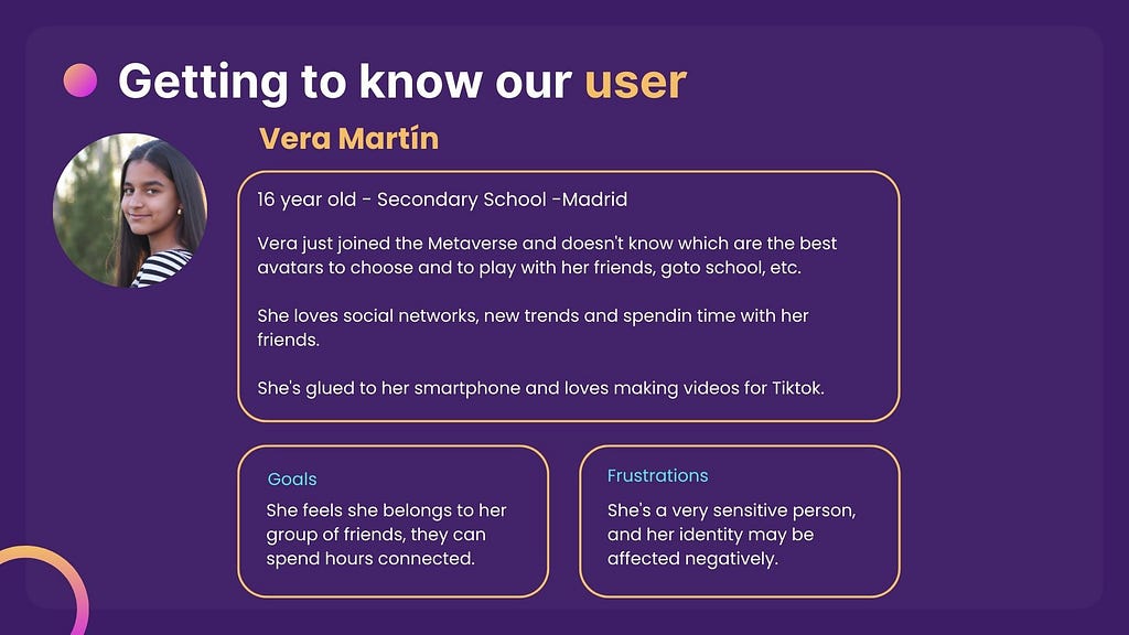 An image with a description of our use persona. She is a 16 year old girl called Vera Martín, she is eager to join the Metaverse along with her friends but she is insecure about designing the avatar, she wants to be liked, to belong and she is a very sensitive person