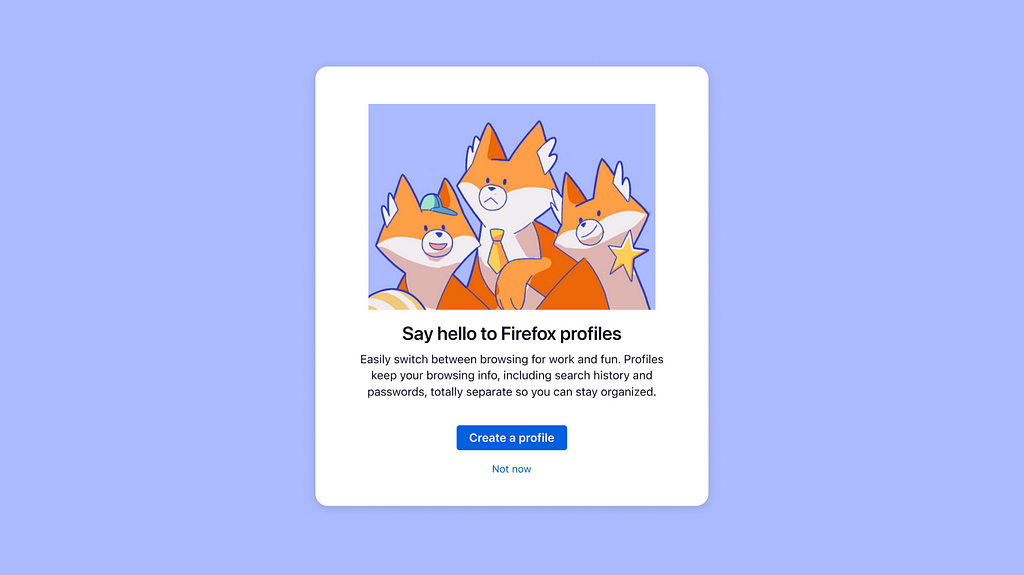 An oboarding panel for Firefox profiles with an illustration of three friendly foxes in various outfits on top of a message that reads “say hello to Firefox profiles” and subcopy reads “Easily switch between browsing for work and fun. Profiles keep your browsing info, including search history and passwords, totally separate so you can stay organized.” with a create a profile and not now buttons below. the panel is white and situated on a blue/violet background