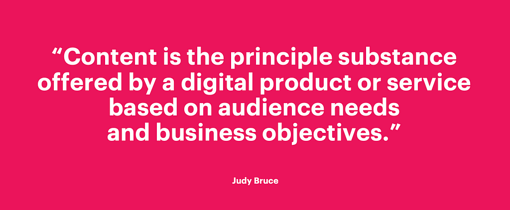 Content is the principle substance offered by an experience based on audience needs and business objectives. Judy Bruce