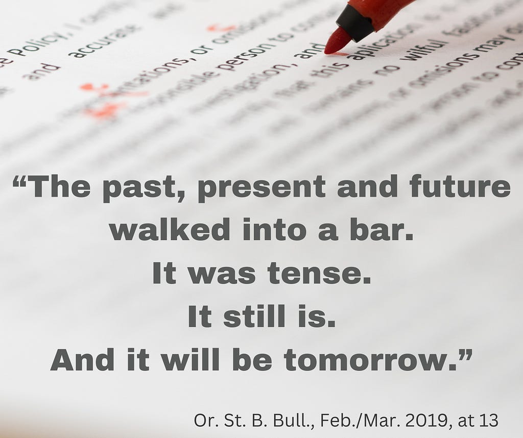A photo shows a closeup of a piece of paper with text on it. The picture is blurry at top, clear below that, and then blurry again until it fades into whiteness at the bottom. The tip of a red pen is shown making corrections to the text. Over the photo is a quote in black text that reads, “The past, present and future walked into a bar. It was tense. It still is. And it will be tomorrow.” The citation for the quote is at bottom in black text. It reads, “Or. St. B. Bull., Feb./Mar. 2019, at 13.”
