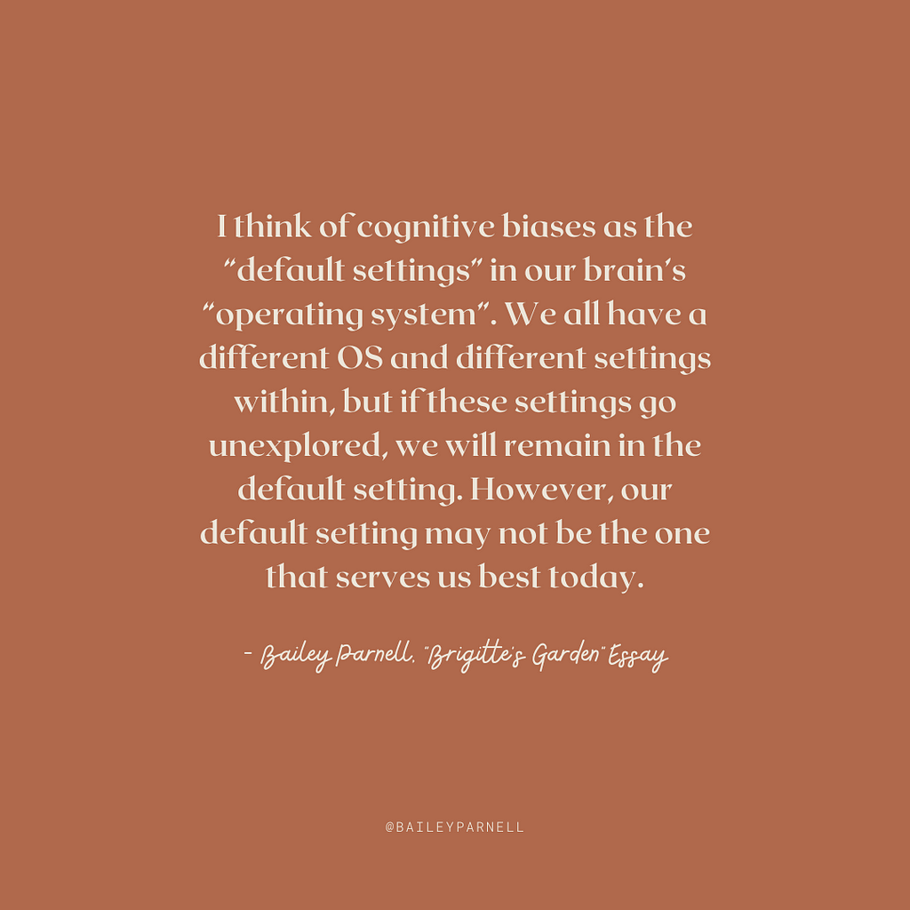 I think of cognitive biases as the “default settings” in our brain’s “operating system”. We all have a different OS and different settings within, but if these settings go unexplored, we will remain in the default setting. However, our default setting may not be the one that serves us best today.