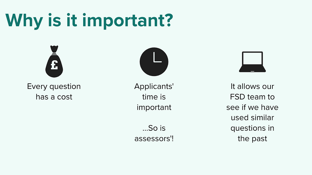A screenshot of a slide, which says ‘Every question has a cost’, ‘Applicants’ time is important…so is assessors’!’, ‘It allows our FSD team to see if we have used similar questions in the past’