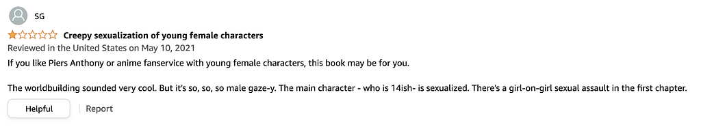 A one-star review of Perilous Waif. The title is “Creepy sexualization of young female characters” and it reads “If you like Piers Anthony or anime fanservice with young female characters, this book may be for you. The worldbuilding sounded very cool. But it’s so, so, so male gaze-y. The main character — who is 14ish- is sexualized. There’s a girl-on-girl sexual assault in the first chapter.”