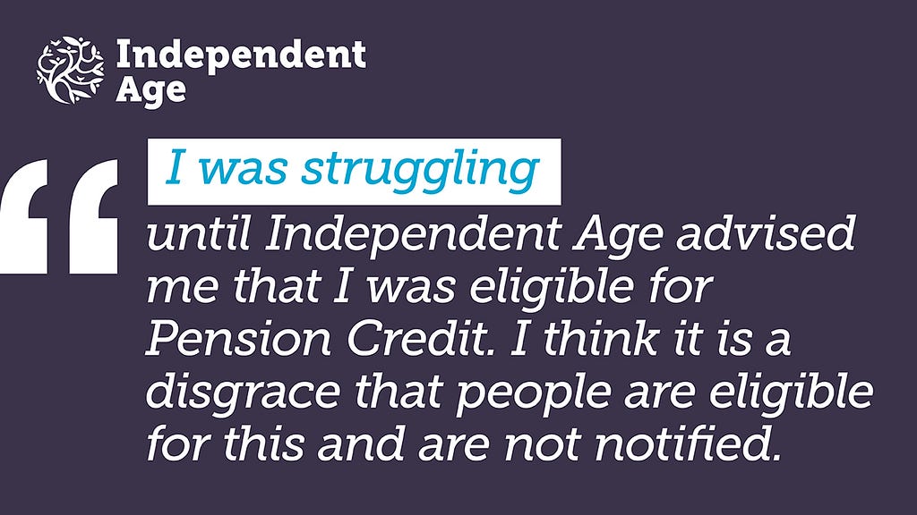 Navy graphic featuring an anonymous quote which reads: I was struggling until Independent Age advised me that I was eligible for Pension Credit. I think it is a disgrace that people are eligible for this and are not notified.