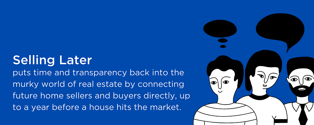 Selling Later puts time and transparency back into the murky world of real estate by connecting future home sellers and buyers directly, up to a year before a house hits the market.