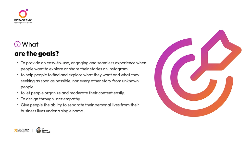 what are the goals? To provide an easy-to-use, engaging and seamless experience when people want to explore or share their stories on Instagram. to help people to find and explore what they want and what they seeking as soon as possible, nor every other story from unknown people. to let people organize and moderate their content easily. To design through user empathy. Give people the ability to separate their personal lives from their business lives under a single name.