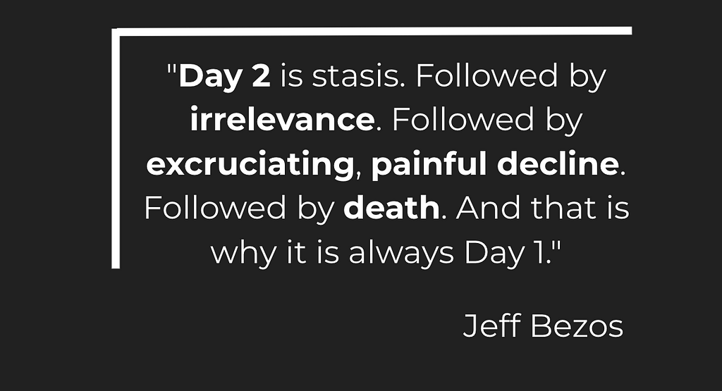 “Day 2 is stasis. Followed by irrelevance. Followed by excruciating, painful decline. Followed by death. And that is why it is always Day 1.” — Jeff Bezos